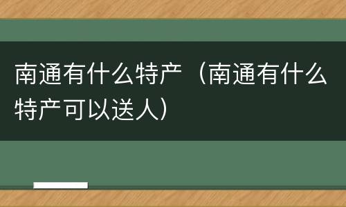 南通有什么特产（南通有什么特产可以送人）