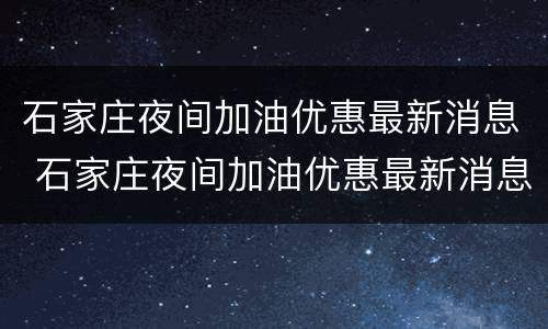 石家庄夜间加油优惠最新消息 石家庄夜间加油优惠最新消息是真的吗