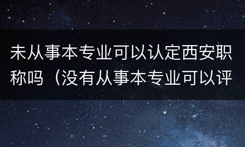 未从事本专业可以认定西安职称吗（没有从事本专业可以评职称吗）