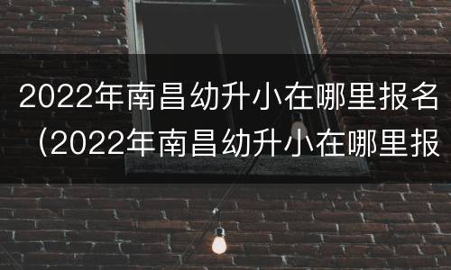 2022年南昌幼升小在哪里报名（2022年南昌幼升小在哪里报名考试）