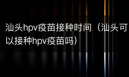 汕头hpv疫苗接种时间（汕头可以接种hpv疫苗吗）