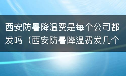 西安防暑降温费是每个公司都发吗（西安防暑降温费发几个月）