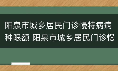 阳泉市城乡居民门诊慢特病病种限额 阳泉市城乡居民门诊慢特病病种限额报销