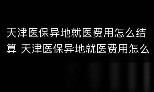 天津医保异地就医费用怎么结算 天津医保异地就医费用怎么结算出来