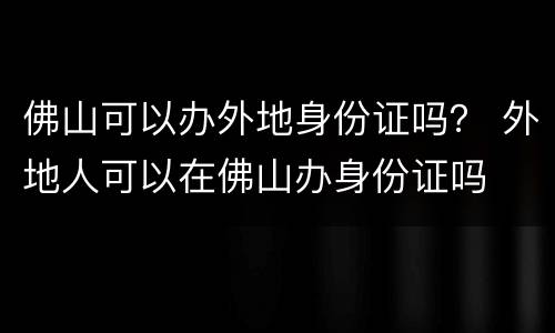 佛山可以办外地身份证吗？ 外地人可以在佛山办身份证吗