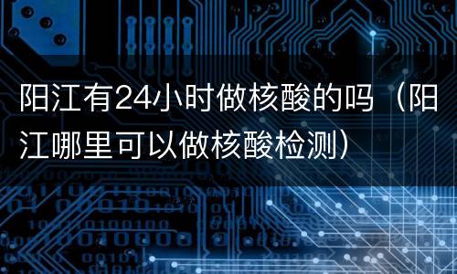 阳江有24小时做核酸的吗（阳江哪里可以做核酸检测）