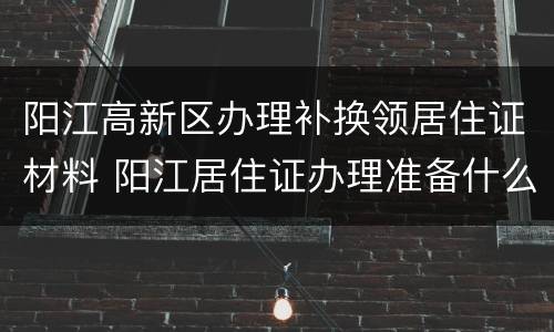 阳江高新区办理补换领居住证材料 阳江居住证办理准备什么材料