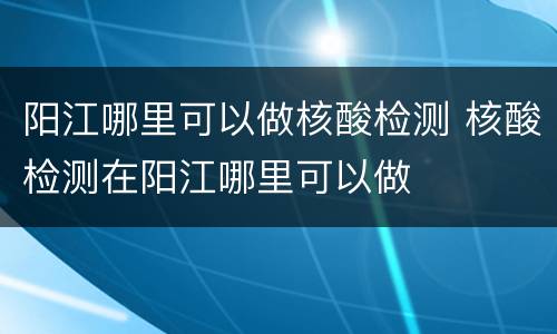阳江哪里可以做核酸检测 核酸检测在阳江哪里可以做