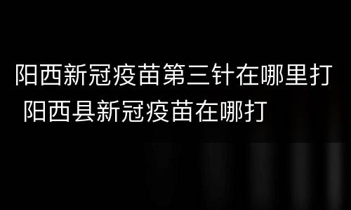 阳西新冠疫苗第三针在哪里打 阳西县新冠疫苗在哪打