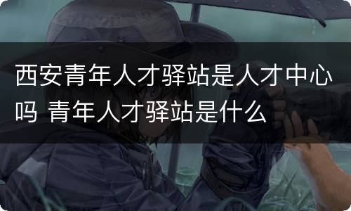 西安青年人才驿站是人才中心吗 青年人才驿站是什么