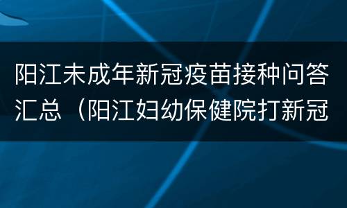 阳江未成年新冠疫苗接种问答汇总（阳江妇幼保健院打新冠疫苗）