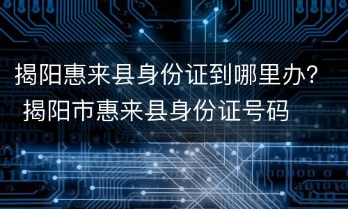 揭阳惠来县身份证到哪里办？ 揭阳市惠来县身份证号码