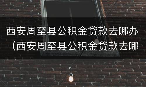 西安周至县公积金贷款去哪办（西安周至县公积金贷款去哪办卡）