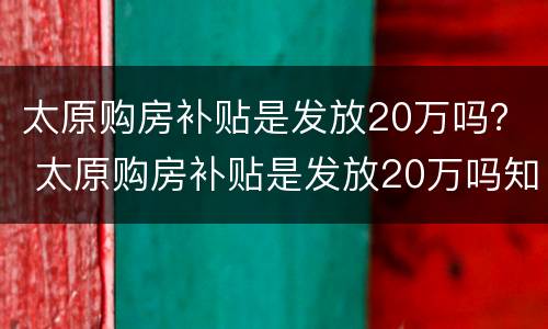 太原购房补贴是发放20万吗？ 太原购房补贴是发放20万吗知乎