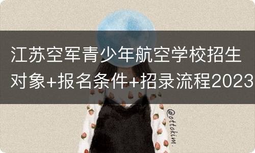 江苏空军青少年航空学校招生对象+报名条件+招录流程2023