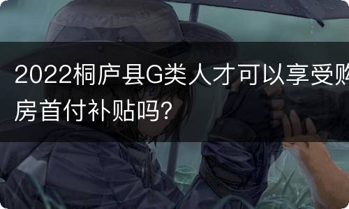 2022桐庐县G类人才可以享受购房首付补贴吗？