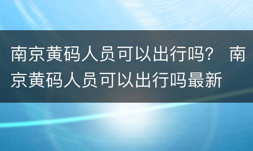 南京黄码人员可以出行吗？ 南京黄码人员可以出行吗最新