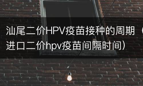 汕尾二价HPV疫苗接种的周期（进口二价hpv疫苗间隔时间）