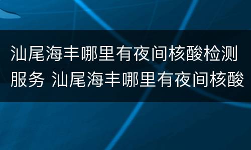 汕尾海丰哪里有夜间核酸检测服务 汕尾海丰哪里有夜间核酸检测服务的