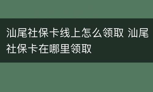 汕尾社保卡线上怎么领取 汕尾社保卡在哪里领取