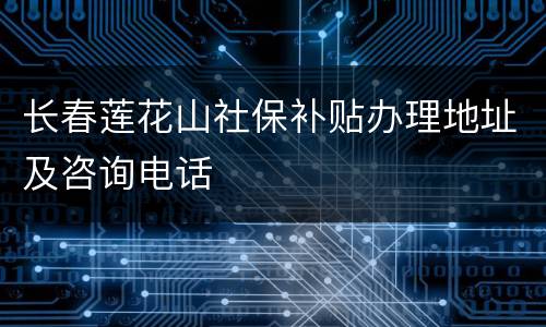 长春莲花山社保补贴办理地址及咨询电话