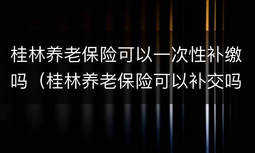 桂林养老保险可以一次性补缴吗（桂林养老保险可以补交吗）
