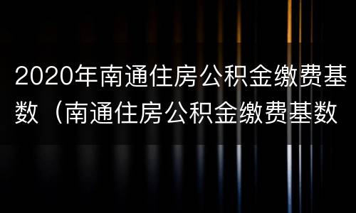 2020年南通住房公积金缴费基数（南通住房公积金缴费基数调整）