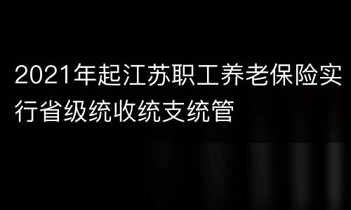 2021年起江苏职工养老保险实行省级统收统支统管