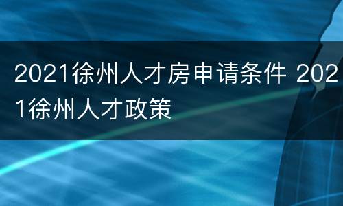 2021徐州人才房申请条件 2021徐州人才政策