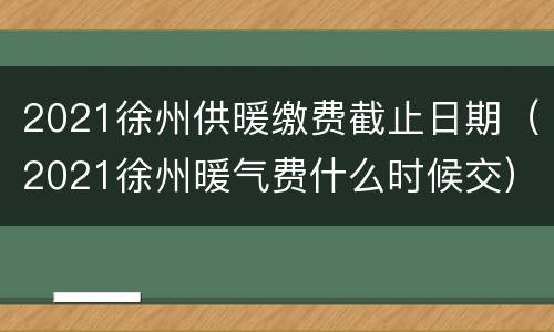 2021徐州供暖缴费截止日期（2021徐州暖气费什么时候交）