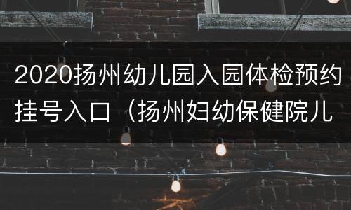2020扬州幼儿园入园体检预约挂号入口（扬州妇幼保健院儿童体检预约）