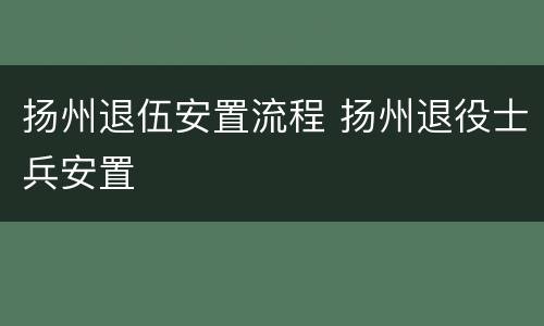 扬州退伍安置流程 扬州退役士兵安置