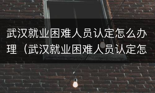 武汉就业困难人员认定怎么办理（武汉就业困难人员认定怎么办理流程）