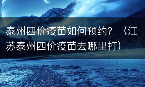泰州四价疫苗如何预约？（江苏泰州四价疫苗去哪里打）
