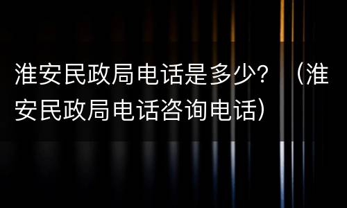 淮安民政局电话是多少？（淮安民政局电话咨询电话）