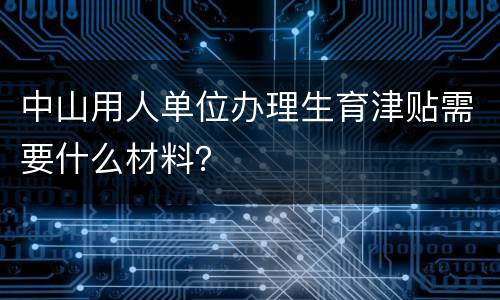 中山用人单位办理生育津贴需要什么材料？