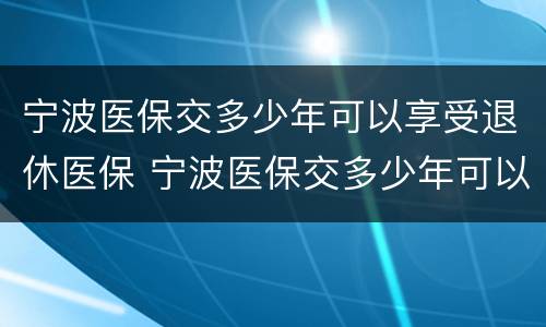 宁波医保交多少年可以享受退休医保 宁波医保交多少年可以享受退休医保补贴