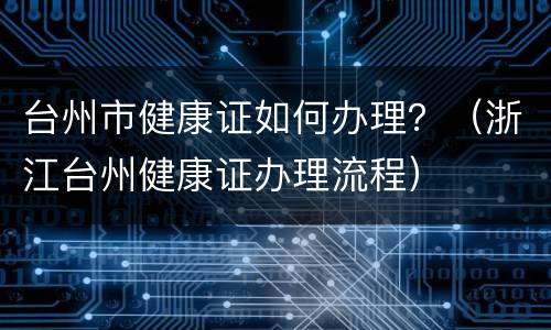 台州市健康证如何办理？（浙江台州健康证办理流程）