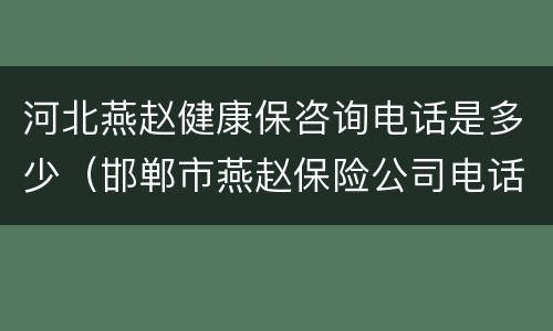河北燕赵健康保咨询电话是多少（邯郸市燕赵保险公司电话）
