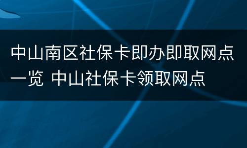 中山南区社保卡即办即取网点一览 中山社保卡领取网点