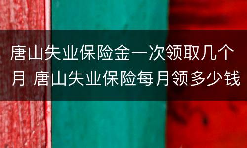 唐山失业保险金一次领取几个月 唐山失业保险每月领多少钱