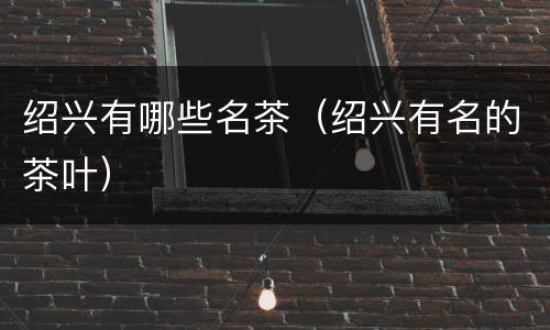 绍兴有哪些名茶（绍兴有名的茶叶）