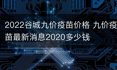 2022谷城九价疫苗价格 九价疫苗最新消息2020多少钱