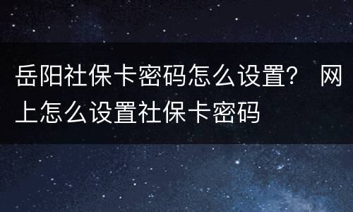 岳阳社保卡密码怎么设置？ 网上怎么设置社保卡密码