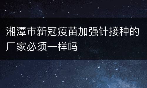 湘潭市新冠疫苗加强针接种的厂家必须一样吗