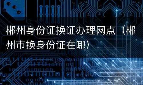 郴州身份证换证办理网点（郴州市换身份证在哪）