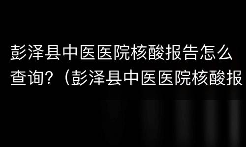 彭泽县中医医院核酸报告怎么查询?（彭泽县中医医院核酸报告怎么查询不到）