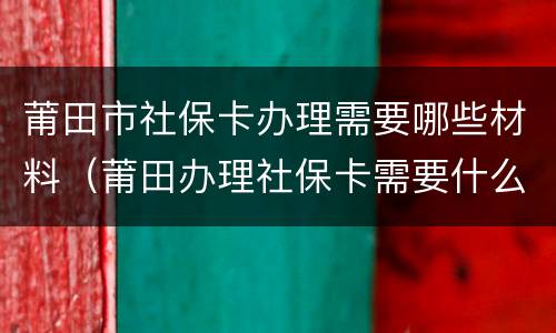 莆田市社保卡办理需要哪些材料（莆田办理社保卡需要什么材料）
