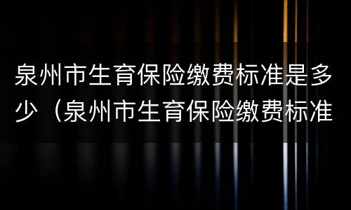 泉州市生育保险缴费标准是多少（泉州市生育保险缴费标准是多少钱一个月）