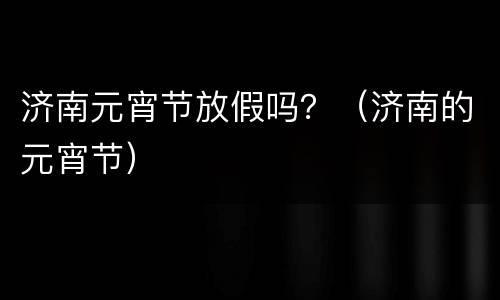 济南元宵节放假吗？（济南的元宵节）